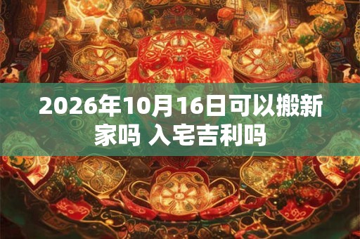 2026年10月16日可以搬新家吗 入宅吉利吗 2026年10月16日可以搬新家吗 入宅吉利吗