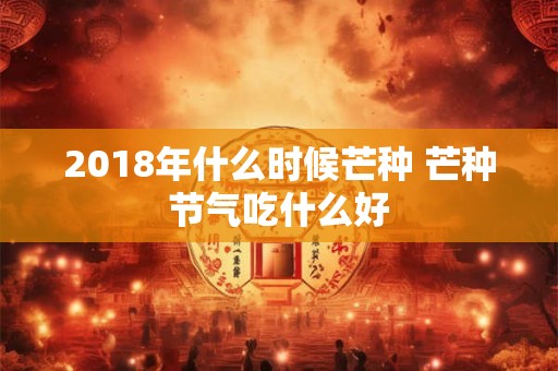 2018年什么时候芒种 芒种节气吃什么好 2018年什么时候芒种 芒种节气吃什么好