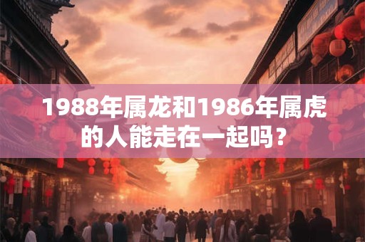 1988年属龙和1986年属虎的人能走在一起吗? 1988年属龙和1986年属虎的人能走在一起吗?