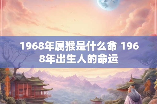 1968年属猴是什么命 1968年出生人的命运 1968年属猴是什么命 1968年出生人的命运