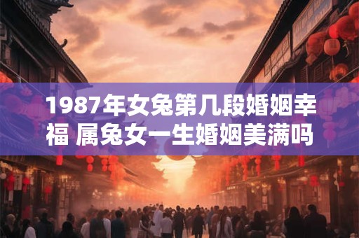 1987年女兔第几段婚姻幸福 属兔女一生婚姻美满吗 1987年女兔第几段婚姻幸福 属兔女一生婚姻美满吗