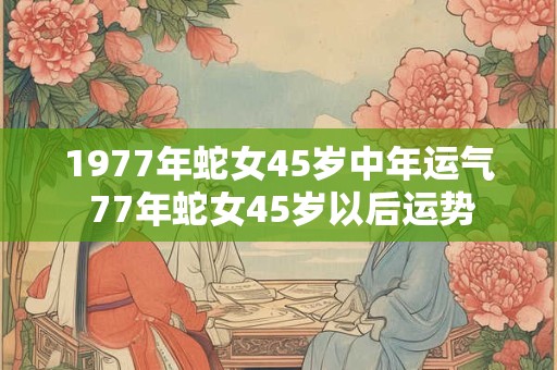 1977年蛇女45岁中年运气 77年蛇女45岁以后运势