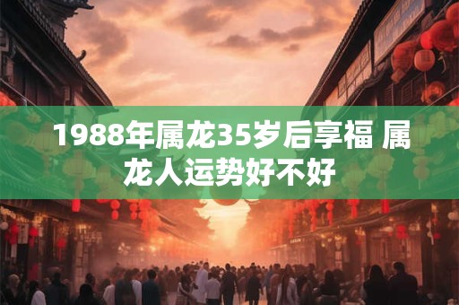 1988年属龙35岁后享福 属龙人运势好不好 1988年属龙35岁后享福 属龙人运势好不好