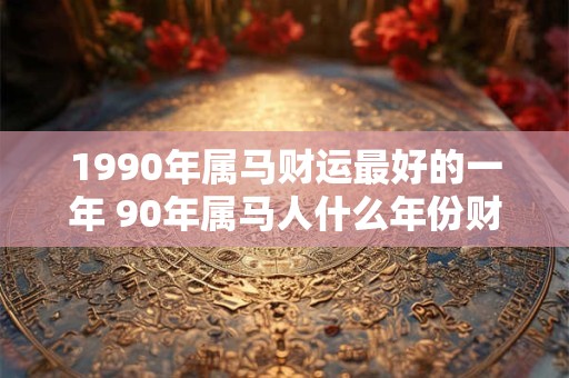 1990年属马财运最好的一年 90年属马人什么年份财运最旺 1990年属马财运最好的一年 90年属马人什么年份财运最旺