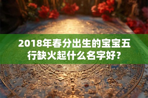 2018年春分出生的宝宝五行缺火起什么名字好? 2018年春分出生的宝宝五行缺火起什么名字好?