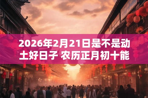 2026年2月21日是不是动土好日子 农历正月初十能动土吗 2026年2月21日是不是动土好日子 农历正月初十能动土吗
