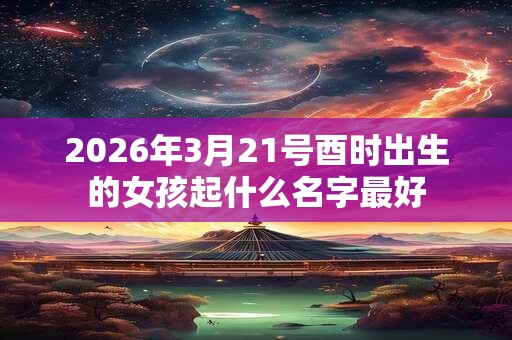 2026年3月21号酉时出生的女孩起什么名字最好 2026年3月21号酉时出生的女孩起什么名字最好