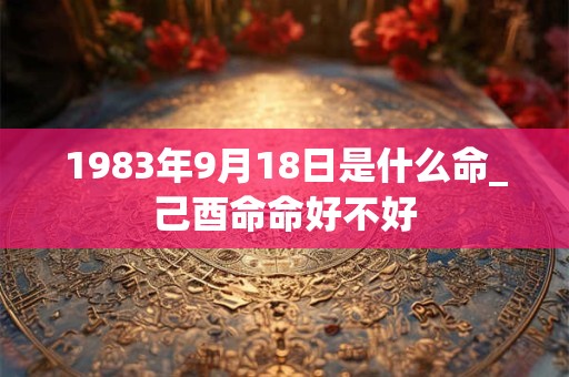 1983年9月18日是什么命_己酉命命好不好 1983年9月18日是什么命_己酉命命好不好