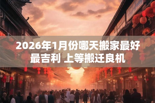 2026年1月份哪天搬家最好最吉利 上等搬迁良机 2026年1月份哪天搬家最好最吉利 上等搬迁良机