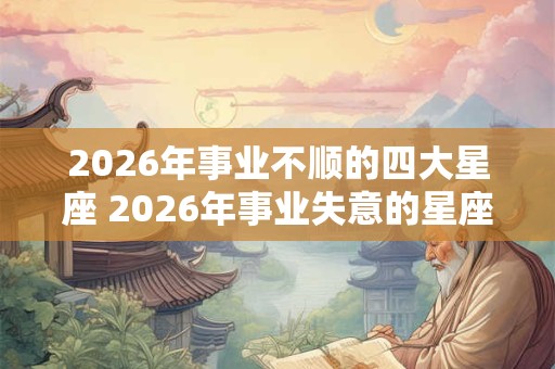 2026年事业不顺的四大星座 2026年事业失意的星座