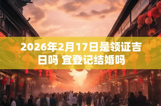 2026年2月17日是领证吉日吗 宜登记结婚吗