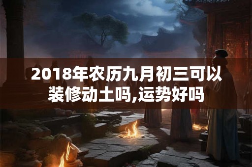 2018年农历九月初三可以装修动土吗,运势好吗 2018年农历九月初三可以装修动土吗,运势好吗