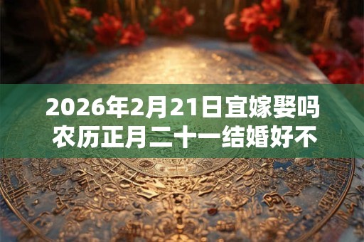 2026年2月21日宜嫁娶吗 农历正月二十一结婚好不好 2026年2月21日宜嫁娶吗 农历正月二十一结婚好不好