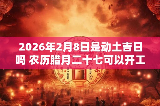 2026年2月8日是动土吉日吗 农历腊月二十七可以开工动土吗
