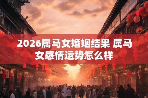 2026属马女婚姻结果 属马女感情运势怎么样 2026属马女婚姻结果 属马女感情运势怎么样