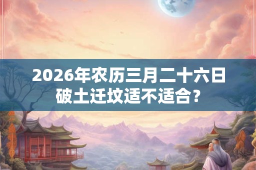 2026年农历三月二十六日破土迁坟适不适合? 2026年农历三月二十六日破土迁坟适不适合?
