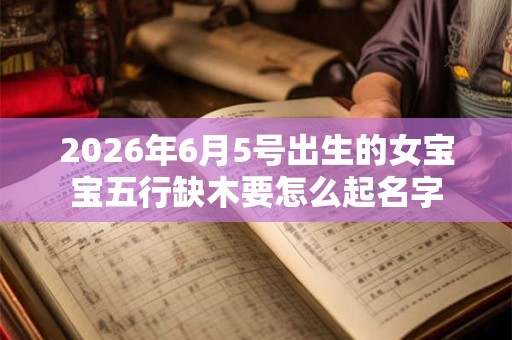 2026年6月5号出生的女宝宝五行缺木要怎么起名字 2026年6月5号出生的女宝宝五行缺木要怎么起名字