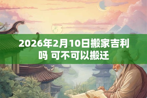 2026年2月10日搬家吉利吗 可不可以搬迁 2026年2月10日搬家吉利吗 可不可以搬迁