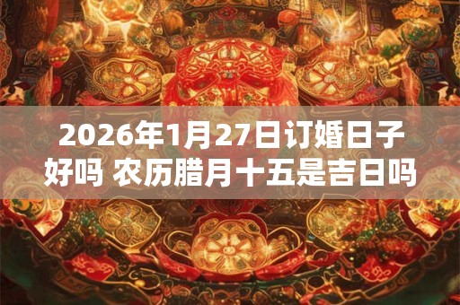 2026年1月27日订婚日子好吗 农历腊月十五是吉日吗 2026年1月27日订婚日子好吗 农历腊月十五是吉日吗