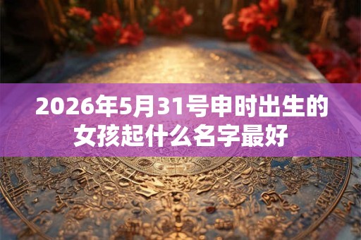 2026年5月31号申时出生的女孩起什么名字最好 2026年5月31号申时出生的女孩起什么名字最好