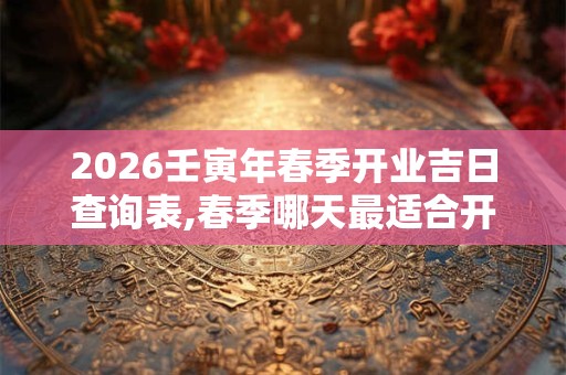 2026壬寅年春季开业吉日查询表,春季哪天最适合开业？