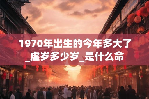 1970年出生的今年多大了_虚岁多少岁_是什么命 1970年出生的今年多大了_虚岁多少岁_是什么命