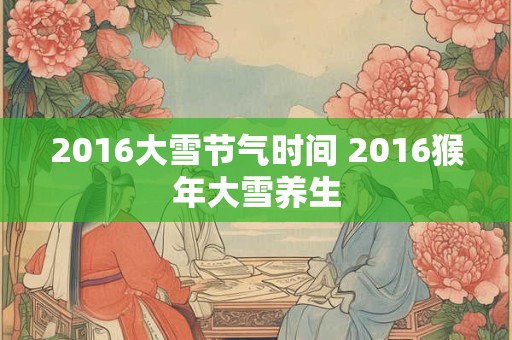 2016大雪节气时间 2016猴年大雪养生 2016大雪节气时间 2016猴年大雪养生