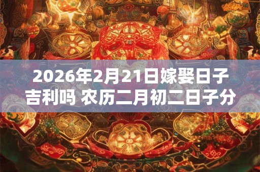 2026年2月21日嫁娶日子吉利吗 农历二月初二日子分析 2026年2月21日嫁娶日子吉利吗 农历二月初二日子分析