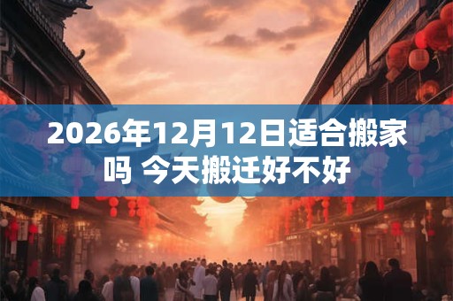 2026年12月12日适合搬家吗 今天搬迁好不好