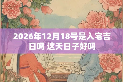 2026年12月18号是入宅吉日吗 这天日子好吗