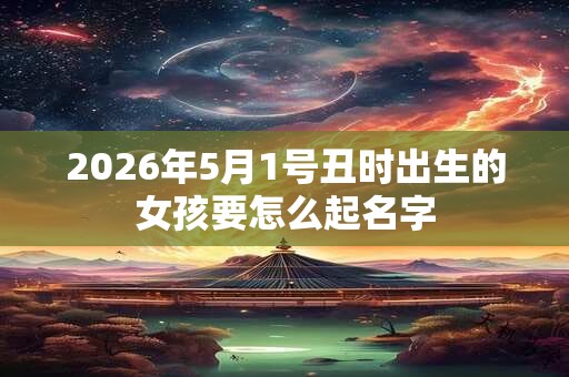2026年5月1号丑时出生的女孩要怎么起名字 2026年5月1号丑时出生的女孩要怎么起名字