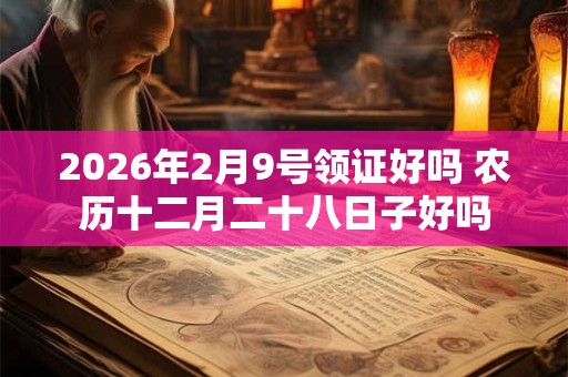 2026年2月9号领证好吗 农历十二月二十八日子好吗