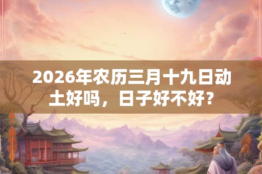 2026年农历三月十九日动土好吗,日子好不好? 2026年农历三月十九日动土好吗,日子好不好?