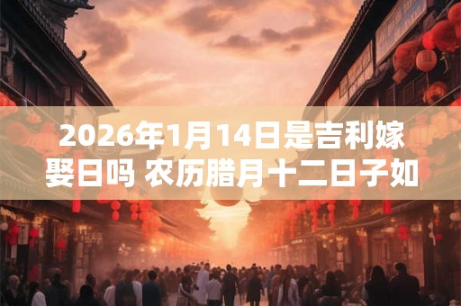 2026年1月14日是吉利嫁娶日吗 农历腊月十二日子如何 2026年1月14日是吉利嫁娶日吗 农历腊月十二日子如何