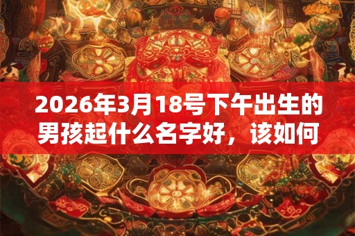 2026年3月18号下午出生的男孩起什么名字好,该如何取名? 2026年3月18号下午出生的男孩起什么名字好,该如何取名?