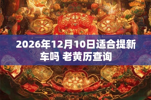 2026年12月10日适合提新车吗 老黄历查询