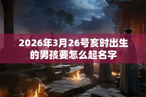 2026年3月26号亥时出生的男孩要怎么起名字 2026年3月26号亥时出生的男孩要怎么起名字
