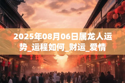 2025年08月06日属龙人运势_运程如何_财运_爱情 2025年08月06日属龙人运势_运程如何_财运_爱情