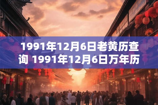 1991年12月6日老黄历查询 1991年12月6日万年历黄道吉日 1991年12月6日老黄历查询 1991年12月6日万年历黄道吉日