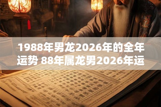 1988年男龙2026年的全年运势 88年属龙男2026年运气详解
