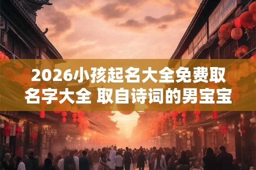 2026小孩起名大全免费取名字大全 取自诗词的男宝宝名字 2026小孩起名大全免费取名字大全 取自诗词的男宝宝名字