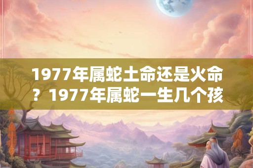 1977年属蛇土命还是火命?1977年属蛇一生几个孩子? 1977年属蛇土命还是火命?1977年属蛇一生几个孩子?