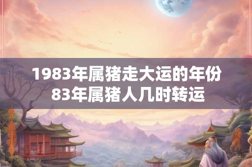 1983年属猪走大运的年份 83年属猪人几时转运