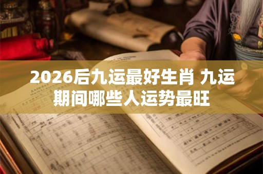 2026后九运最好生肖 九运期间哪些人运势最旺 2026后九运最好生肖 九运期间哪些人运势最旺