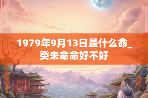 1979年9月13日是什么命_癸未命命好不好 1979年9月13日是什么命_癸未命命好不好