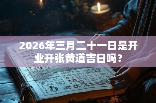 2026年三月二十一日是开业开张黄道吉日吗？