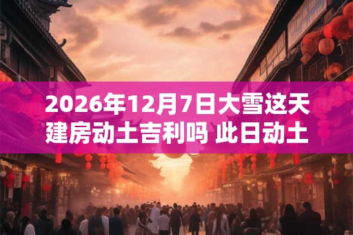 2026年12月7日大雪这天建房动土吉利吗 此日动土日子好吗
