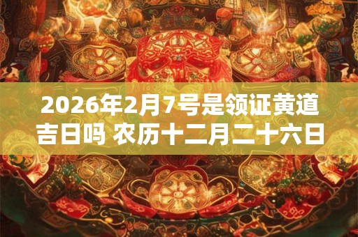 2026年2月7号是领证黄道吉日吗 农历十二月二十六日子好吗