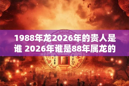 1988年龙2026年的贵人是谁 2026年谁是88年属龙的贵人