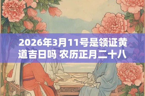 2026年3月11号是领证黄道吉日吗 农历正月二十八日子好吗 2026年3月11号是领证黄道吉日吗 农历正月二十八日子好吗